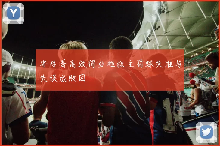 字母哥高效得分难救主罚球失准与失误成败因