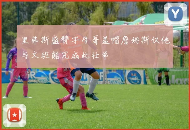 里弗斯盛赞字母哥盖帽詹姆斯仅他与文班能完成此壮举