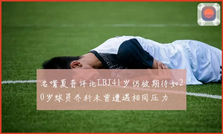 名嘴夏普评论LBJ41岁仍被期待如20岁球员乔科未曾遭遇相同压力