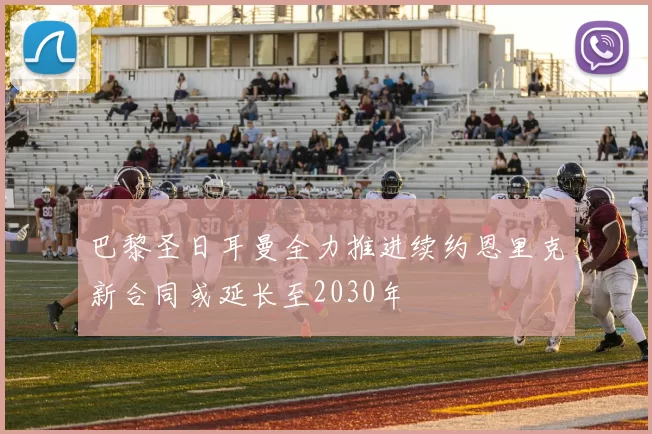 巴黎圣日耳曼全力推进续约恩里克新合同或延长至2030年
