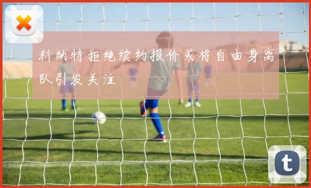 科纳特拒绝续约报价或将自由身离队引发关注