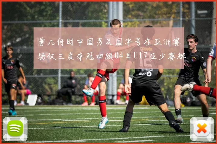 曾几何时中国男足国字号在亚洲赛场仅三度夺冠回顾04年U17亚少赛辉煌时刻