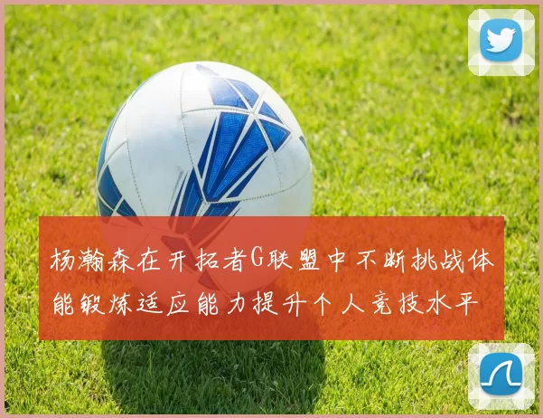 杨瀚森在开拓者G联盟中不断挑战体能锻炼适应能力提升个人竞技水平