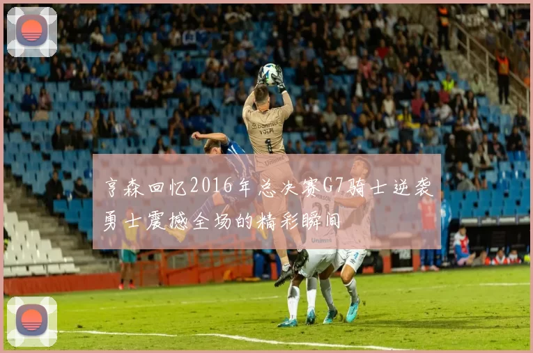亨森回忆2016年总决赛G7骑士逆袭勇士震撼全场的精彩瞬间